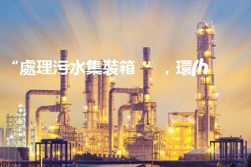 “處理污水集裝箱，環(huán)保先鋒，清潔利器！”